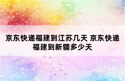 京东快递福建到江苏几天 京东快递福建到新疆多少天